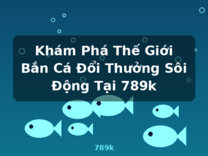 Khám Phá Thế Giới Bắn Cá Đổi Thưởng Sôi Động Tại 789k - 789k
