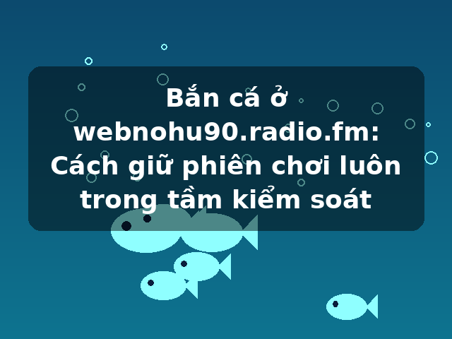 Bắn cá ở webnohu90.radio.fm: Cách giữ phiên chơi luôn trong tầm kiểm soát