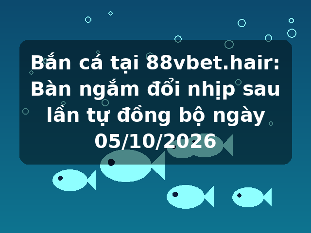 Bắn cá tại 88vbet.hair: Bàn ngắm đổi nhịp sau lần tự đồng bộ ngày 05/10/2026