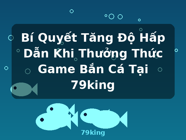Bí Quyết Tăng Độ Hấp Dẫn Khi Thưởng Thức Game Bắn Cá Tại 79king - 79king