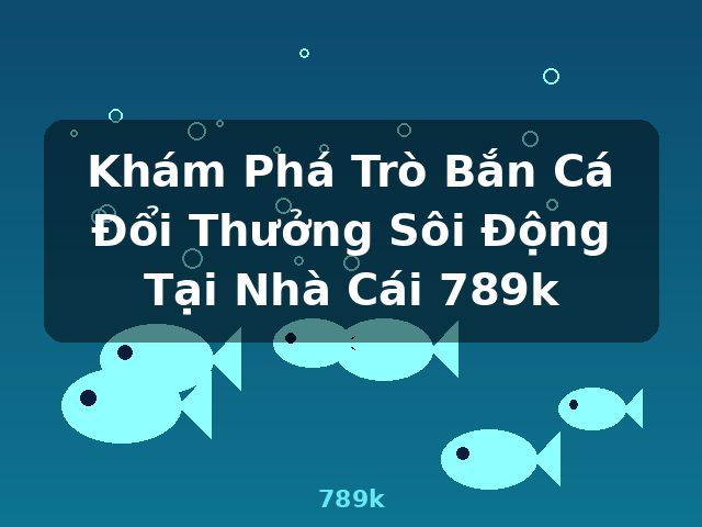 Khám Phá Trò Bắn Cá Đổi Thưởng Sôi Động Tại Nhà Cái 789k - 789k