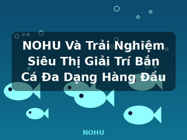 NOHU Và Trải Nghiệm Siêu Thị Giải Trí Bắn Cá Đa Dạng Hàng Đầu - NOHU