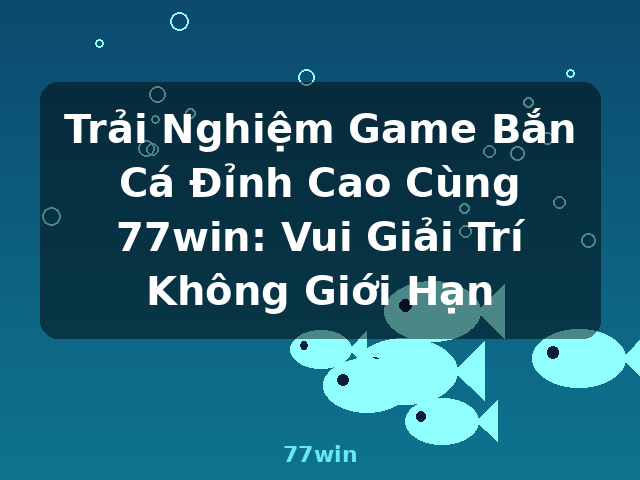 Trải Nghiệm Game Bắn Cá Đỉnh Cao Cùng 77win: Vui Giải Trí Không Giới Hạn - 77win